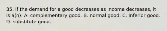 35. If the demand for a good decreases as income decreases, it is a(n): A. complementary good. B. normal good. C. inferior good. D. substitute good.