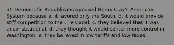 35 Democratic-Republicans opposed Henry Clay's American System because a. it favored only the South. b. it would provide stiff competition to the Erie Canal. c. they believed that it was unconstitutional. d. they thought it would center more control in Washington. e. they believed in low tariffs and low taxes.