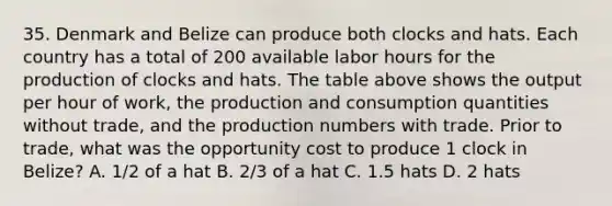 35. Denmark and Belize can produce both clocks and hats. Each country has a total of 200 available labor hours for the production of clocks and hats. The table above shows the output per hour of​ work, the production and consumption quantities without​ trade, and the production numbers with trade. Prior to​ trade, what was the opportunity cost to produce 1 clock in​ Belize? A. 1/2 of a hat B. 2/3 of a hat C. 1.5 hats D. 2 hats