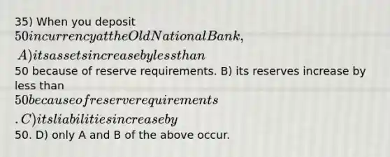 35) When you deposit 50 in currency at the Old National Bank, A) its assets increase by less than50 because of reserve requirements. B) its reserves increase by less than 50 because of reserve requirements. C) its liabilities increase by50. D) only A and B of the above occur.