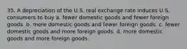 35. A depreciation of the U.S. real exchange rate induces U.S. consumers to buy a. fewer domestic goods and fewer foreign goods. b. more domestic goods and fewer foreign goods. c. fewer domestic goods and more foreign goods. d. more domestic goods and more foreign goods.