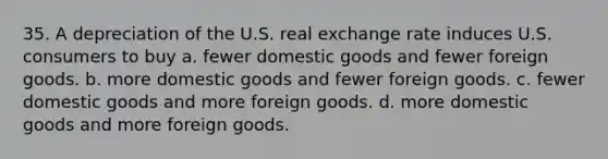 35. A depreciation of the U.S. real exchange rate induces U.S. consumers to buy a. fewer domestic goods and fewer foreign goods. b. more domestic goods and fewer foreign goods. c. fewer domestic goods and more foreign goods. d. more domestic goods and more foreign goods.