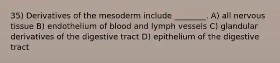 35) Derivatives of the mesoderm include ________. A) all nervous tissue B) endothelium of blood and lymph vessels C) glandular derivatives of the digestive tract D) epithelium of the digestive tract