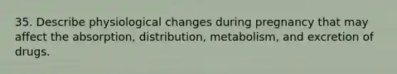 35. Describe physiological changes during pregnancy that may affect the absorption, distribution, metabolism, and excretion of drugs.