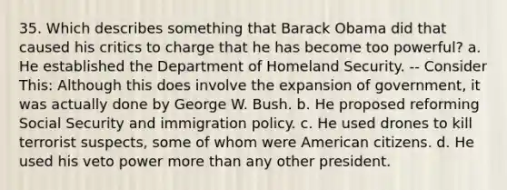 35. Which describes something that Barack Obama did that caused his critics to charge that he has become too powerful? a. He established the Department of Homeland Security. -- Consider This: Although this does involve the expansion of government, it was actually done by George W. Bush. b. He proposed reforming Social Security and immigration policy. c. He used drones to kill terrorist suspects, some of whom were American citizens. d. He used his veto power more than any other president.