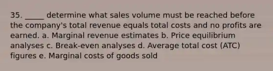 35. _____ determine what sales volume must be reached before the company's total revenue equals total costs and no profits are earned. a. Marginal revenue estimates b. Price equilibrium analyses c. Break-even analyses d. Average total cost (ATC) figures e. Marginal costs of goods sold