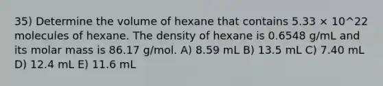 35) Determine the volume of hexane that contains 5.33 × 10^22 molecules of hexane. The density of hexane is 0.6548 g/mL and its molar mass is 86.17 g/mol. A) 8.59 mL B) 13.5 mL C) 7.40 mL D) 12.4 mL E) 11.6 mL