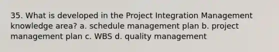 35. What is developed in the Project Integration Management knowledge area? a. schedule management plan b. project management plan c. WBS d. quality management