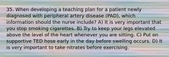 35. When developing a teaching plan for a patient newly diagnosed with peripheral artery disease (PAD), which information should the nurse include? A) It is very important that you stop smoking cigarettes. B) Try to keep your legs elevated above the level of the heart whenever you are sitting. C) Put on supportive TED hose early in the day before swelling occurs. D) It is very important to take nitrates before exercising.