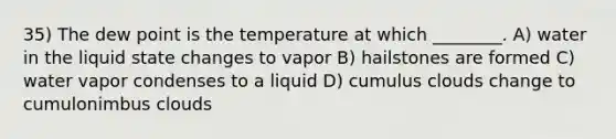 35) The dew point is the temperature at which ________. A) water in the liquid state changes to vapor B) hailstones are formed C) water vapor condenses to a liquid D) cumulus clouds change to cumulonimbus clouds