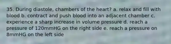 35. During diastole, chambers of the heart? a. relax and fill with blood b. contract and push blood into an adjacent chamber c. experience a sharp increase in volume pressure d. reach a pressure of 120mmHG on the right side e. reach a pressure on 8mmHG on the left side