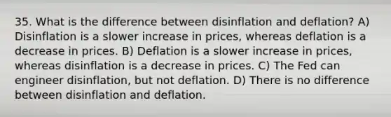 35. What is the difference between disinflation and deflation? A) Disinflation is a slower increase in prices, whereas deflation is a decrease in prices. B) Deflation is a slower increase in prices, whereas disinflation is a decrease in prices. C) The Fed can engineer disinflation, but not deflation. D) There is no difference between disinflation and deflation.