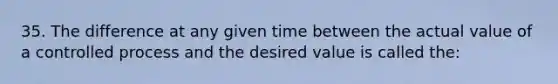 35. The difference at any given time between the actual value of a controlled process and the desired value is called the: