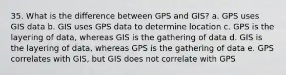 35. What is the difference between GPS and GIS? a. GPS uses GIS data b. GIS uses GPS data to determine location c. GPS is the layering of data, whereas GIS is the gathering of data d. GIS is the layering of data, whereas GPS is the gathering of data e. GPS correlates with GIS, but GIS does not correlate with GPS