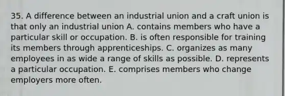 35. A difference between an industrial union and a craft union is that only an industrial union A. contains members who have a particular skill or occupation. B. is often responsible for training its members through apprenticeships. C. organizes as many employees in as wide a range of skills as possible. D. represents a particular occupation. E. comprises members who change employers more often.