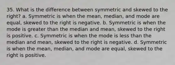 35. What is the difference between symmetric and skewed to the right? a. Symmetric is when the mean, median, and mode are equal, skewed to the right is negative. b. Symmetric is when the mode is greater than the median and mean, skewed to the right is positive. c. Symmetric is when the mode is less than the median and mean, skewed to the right is negative. d. Symmetric is when the mean, median, and mode are equal, skewed to the right is positive.