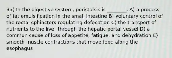 35) In the digestive system, peristalsis is ________. A) a process of fat emulsification in the small intestine B) voluntary control of the rectal sphincters regulating defecation C) the transport of nutrients to the liver through the hepatic portal vessel D) a common cause of loss of appetite, fatigue, and dehydration E) smooth muscle contractions that move food along the esophagus