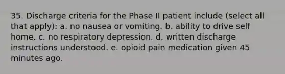 35. Discharge criteria for the Phase II patient include (select all that apply): a. no nausea or vomiting. b. ability to drive self home. c. no respiratory depression. d. written discharge instructions understood. e. opioid pain medication given 45 minutes ago.