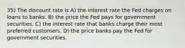 35) The discount rate is A) the interest rate the Fed charges on loans to banks. B) the price the Fed pays for government securities. C) the interest rate that banks charge their most preferred customers. D) the price banks pay the Fed for government securities.