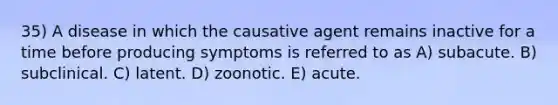 35) A disease in which the causative agent remains inactive for a time before producing symptoms is referred to as A) subacute. B) subclinical. C) latent. D) zoonotic. E) acute.