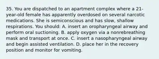 35. You are dispatched to an apartment complex where a 21-year-old female has apparently overdosed on several narcotic medications. She is semiconscious and has slow, shallow respirations. You should: A. insert an oropharyngeal airway and perform oral suctioning. B. apply oxygen via a nonrebreathing mask and transport at once. C. insert a nasopharyngeal airway and begin assisted ventilation. D. place her in the recovery position and monitor for vomiting.