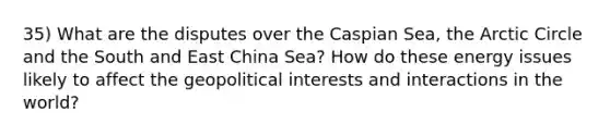 35) What are the disputes over the Caspian Sea, the Arctic Circle and the South and East China Sea? How do these energy issues likely to affect the geopolitical interests and interactions in the world?