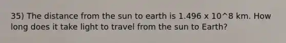 35) The distance from the sun to earth is 1.496 x 10^8 km. How long does it take light to travel from the sun to Earth?