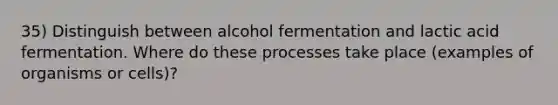 35) Distinguish between alcohol fermentation and lactic acid fermentation. Where do these processes take place (examples of organisms or cells)?