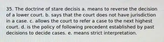 35. The doctrine of stare decisis a. means to reverse the decision of a lower court. b. says that the court does not have jurisdiction in a case. c. allows the court to refer a case to the next highest court. d. is the policy of following precedent established by past decisions to decide cases. e. means strict interpretation.