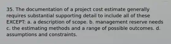 35. The documentation of a project cost estimate generally requires substantial supporting detail to include all of these EXCEPT: a. a description of scope. b. management reserve needs c. the estimating methods and a range of possible outcomes. d. assumptions and constraints.