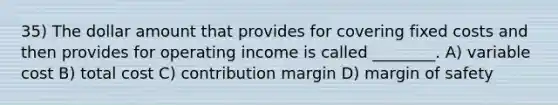 35) The dollar amount that provides for covering fixed costs and then provides for operating income is called ________. A) variable cost B) total cost C) contribution margin D) margin of safety