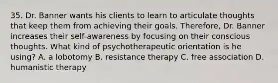 35. Dr. Banner wants his clients to learn to articulate thoughts that keep them from achieving their goals. Therefore, Dr. Banner increases their self-awareness by focusing on their conscious thoughts. What kind of psychotherapeutic orientation is he using? A. a lobotomy B. resistance therapy C. free association D. humanistic therapy