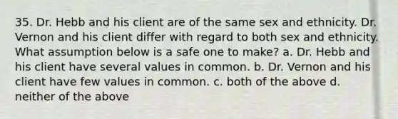 35. Dr. Hebb and his client are of the same sex and ethnicity. Dr. Vernon and his client differ with regard to both sex and ethnicity. What assumption below is a safe one to make? a. Dr. Hebb and his client have several values in common. b. Dr. Vernon and his client have few values in common. c. both of the above d. neither of the above