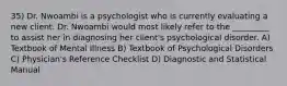 35) Dr. Nwoambi is a psychologist who is currently evaluating a new client. Dr. Nwoambi would most likely refer to the _________ to assist her in diagnosing her client's psychological disorder. A) Textbook of Mental Illness B) Textbook of Psychological Disorders C) Physician's Reference Checklist D) Diagnostic and Statistical Manual