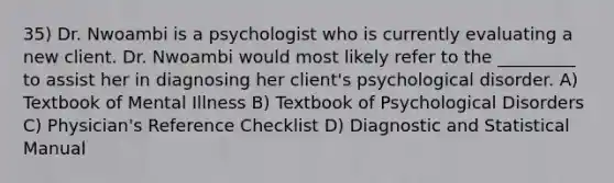 35) Dr. Nwoambi is a psychologist who is currently evaluating a new client. Dr. Nwoambi would most likely refer to the _________ to assist her in diagnosing her client's psychological disorder. A) Textbook of Mental Illness B) Textbook of Psychological Disorders C) Physician's Reference Checklist D) Diagnostic and Statistical Manual