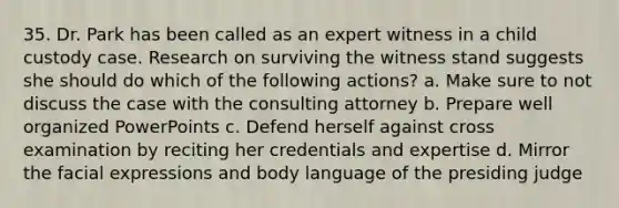 35. Dr. Park has been called as an expert witness in a child custody case. Research on surviving the witness stand suggests she should do which of the following actions? a. Make sure to not discuss the case with the consulting attorney b. Prepare well organized PowerPoints c. Defend herself against cross examination by reciting her credentials and expertise d. Mirror the facial expressions and body language of the presiding judge