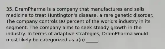 35. DramPharma is a company that manufactures and sells medicine to treat Huntington's disease, a rare genetic disorder. The company controls 80 percent of the world's industry in its segment. The company aims to seek steady growth in the industry. In terms of adaptive strategies, DramPharma would most likely be categorized as a(n) _____.