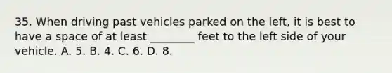 35. When driving past vehicles parked on the left, it is best to have a space of at least ________ feet to the left side of your vehicle. A. 5. B. 4. C. 6. D. 8.