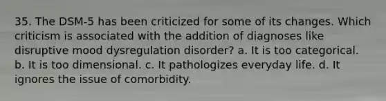 35. The DSM-5 has been criticized for some of its changes. Which criticism is associated with the addition of diagnoses like disruptive mood dysregulation disorder? a. It is too categorical. b. It is too dimensional. c. It pathologizes everyday life. d. It ignores the issue of comorbidity.