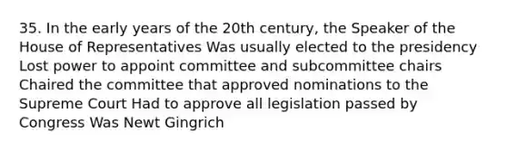 35. In the early years of the 20th century, the Speaker of the House of Representatives Was usually elected to the presidency Lost power to appoint committee and subcommittee chairs Chaired the committee that approved nominations to the Supreme Court Had to approve all legislation passed by Congress Was Newt Gingrich