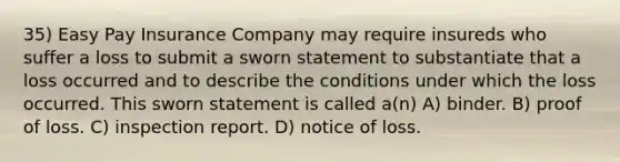 35) Easy Pay Insurance Company may require insureds who suffer a loss to submit a sworn statement to substantiate that a loss occurred and to describe the conditions under which the loss occurred. This sworn statement is called a(n) A) binder. B) proof of loss. C) inspection report. D) notice of loss.