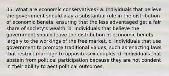 35. What are economic conservatives? a. Individuals that believe the government should play a substantial role in the distribution of economic benets, ensuring that the less advantaged get a fair share of society's wealth. b. Individuals that believe the government should leave the distribution of economic benets largely to the workings of the free market. c. Individuals that use government to promote traditional values, such as enacting laws that restrict marriage to opposite-sex couples. d. Individuals that abstain from political participation because they are not condent in their ability to aect political outcomes.