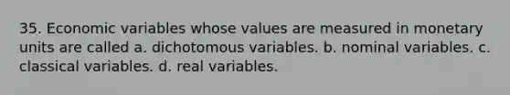 35. Economic variables whose values are measured in monetary units are called a. dichotomous variables. b. nominal variables. c. classical variables. d. real variables.