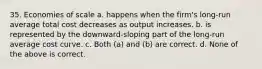 35. Economies of scale a. happens when the firm's long-run average total cost decreases as output increases. b. is represented by the downward-sloping part of the long-run average cost curve. c. Both (a) and (b) are correct. d. None of the above is correct.