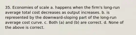 35. Economies of scale a. happens when the firm's long-run average total cost decreases as output increases. b. is represented by the downward-sloping part of the long-run average cost curve. c. Both (a) and (b) are correct. d. None of the above is correct.