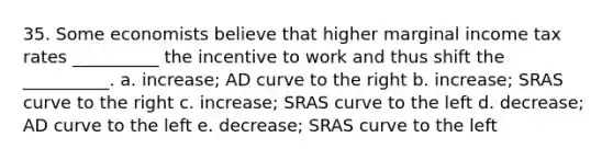 35. Some economists believe that higher marginal income tax rates __________ the incentive to work and thus shift the __________. a. increase; AD curve to the right b. increase; SRAS curve to the right c. increase; SRAS curve to the left d. decrease; AD curve to the left e. decrease; SRAS curve to the left