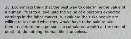 35. Economists think that the best way to determine the value of a human life is to a. evaluate the value of a person's expected earnings in the labor market. b. evaluate the risks people are willing to take and what they would have to be paid to take them. c. determine a person's accumulated wealth at the time of death. d. do nothing; human life is priceless.