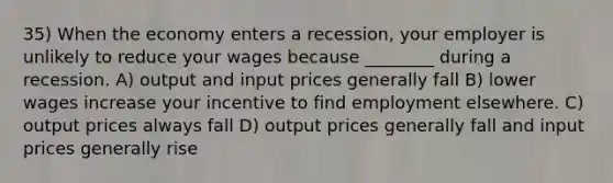 35) When the economy enters a recession, your employer is unlikely to reduce your wages because ________ during a recession. A) output and input prices generally fall B) lower wages increase your incentive to find employment elsewhere. C) output prices always fall D) output prices generally fall and input prices generally rise