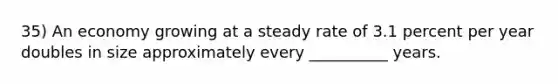 35) An economy growing at a steady rate of 3.1 percent per year doubles in size approximately every __________ years.