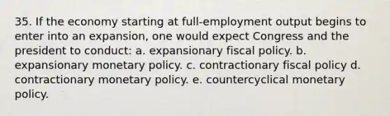 35. If the economy starting at full-employment output begins to enter into an expansion, one would expect Congress and the president to conduct: a. expansionary fiscal policy. b. expansionary monetary policy. c. contractionary fiscal policy d. contractionary monetary policy. e. countercyclical monetary policy.